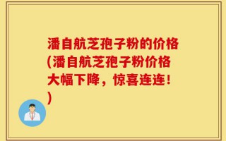潘自航芝孢子粉的价格(潘自航芝孢子粉价格大幅下降，惊喜连连！)