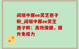 闰垣中原ee灵芝孢子粉_闰垣中原ee灵芝孢子粉：高效保健，提升免疫力
