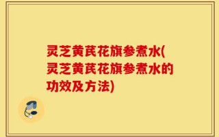 灵芝黄芪花旗参煮水(灵芝黄芪花旗参煮水的功效及方法)