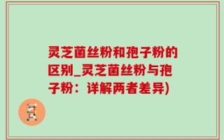 灵芝菌丝粉和孢子粉的区别_灵芝菌丝粉与孢子粉：详解两者差异)