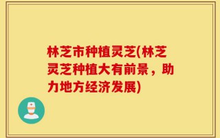林芝市种植灵芝(林芝灵芝种植大有前景，助力地方经济发展)