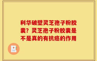 利华破壁灵芝孢子粉胶囊？灵芝孢子粉胶囊是不是真的有抗癌的作用