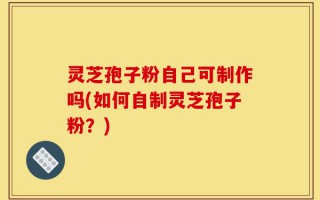 灵芝孢子粉自己可制作吗(如何自制灵芝孢子粉？)