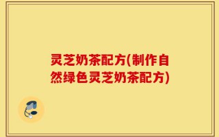 灵芝奶茶配方(制作自然绿色灵芝奶茶配方)