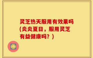 灵芝热天服用有效果吗(炎炎夏日，服用灵芝有益健康吗？)