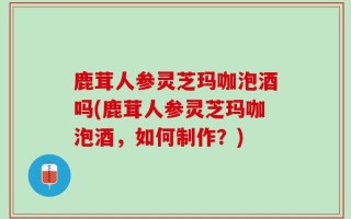 鹿茸人参灵芝玛咖泡酒吗(鹿茸人参灵芝玛咖泡酒，如何制作？)
