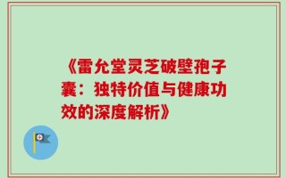 《雷允堂灵芝破壁孢子囊：独特价值与健康功效的深度解析》