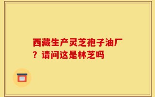 西藏生产灵芝孢子油厂？请问这是林芝吗