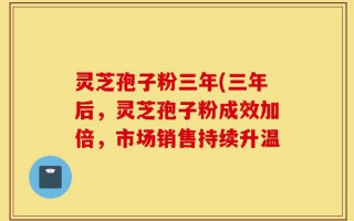 灵芝孢子粉三年(三年后，灵芝孢子粉成效加倍，市场销售持续升温