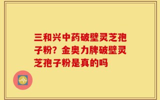 三和兴中药破壁灵芝孢子粉？金奥力牌破壁灵芝孢子粉是真的吗