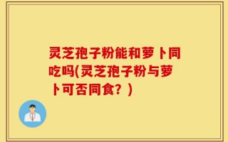 灵芝孢子粉能和萝卜同吃吗(灵芝孢子粉与萝卜可否同食？)
