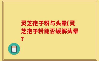 灵芝孢子粉与头晕(灵芝孢子粉能否缓解头晕？