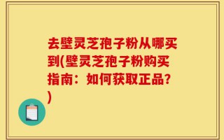 去壁灵芝孢子粉从哪买到(壁灵芝孢子粉购买指南：如何获取正品？)
