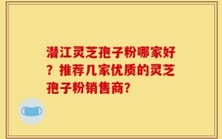 潜江灵芝孢子粉哪家好？推荐几家优质的灵芝孢子粉销售商？