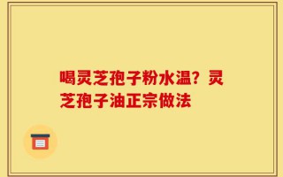 喝灵芝孢子粉水温？灵芝孢子油正宗做法