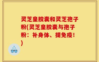 灵芝皇胶囊和灵芝孢子粉(灵芝皇胶囊与孢子粉：补身体、提免疫！)