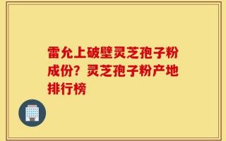 雷允上破壁灵芝孢子粉成份？灵芝孢子粉产地排行榜
