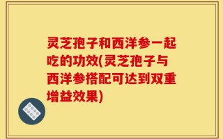 灵芝孢子和西洋参一起吃的功效(灵芝孢子与西洋参搭配可达到双重增益效果)