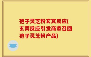 孢子灵芝粉玄冥反应(玄冥反应引发商家召回孢子灵芝粉产品)