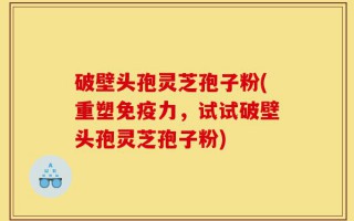 破壁头孢灵芝孢子粉(重塑免疫力，试试破壁头孢灵芝孢子粉)