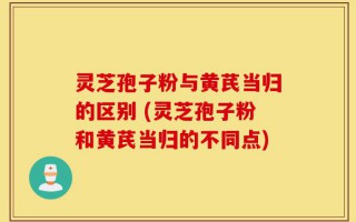 灵芝孢子粉与黄芪当归的区别 (灵芝孢子粉和黄芪当归的不同点)