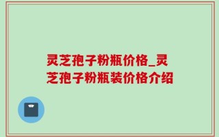 灵芝孢子粉瓶价格_灵芝孢子粉瓶装价格介绍