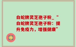 白蛇牌灵芝孢子粉_“白蛇牌灵芝孢子粉：提升免疫力，增强健康”