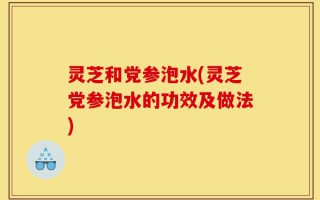 灵芝和党参泡水(灵芝党参泡水的功效及做法)