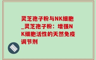 灵芝孢子粉与NK细胞_灵芝孢子粉：增强NK细胞活性的天然免疫调节剂