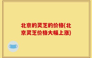 北京的灵芝的价格(北京灵芝价格大幅上涨)