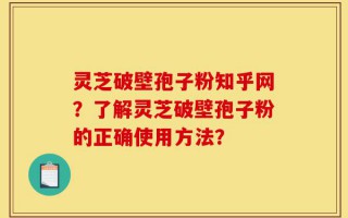 灵芝破壁孢子粉知乎网？了解灵芝破壁孢子粉的正确使用方法？