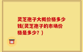 灵芝孢子大概价格多少钱(灵芝孢子的市场价格是多少？)