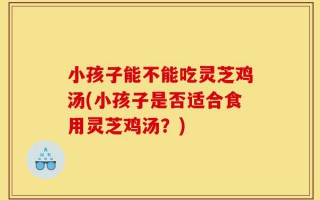 小孩子能不能吃灵芝鸡汤(小孩子是否适合食用灵芝鸡汤？)