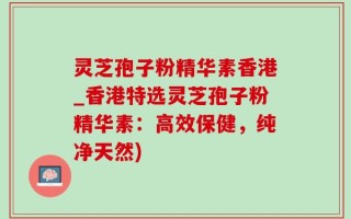 灵芝孢子粉精华素香港_香港特选灵芝孢子粉精华素：高效保健，纯净天然)