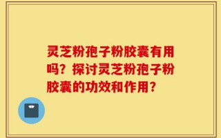灵芝粉孢子粉胶囊有用吗？探讨灵芝粉孢子粉胶囊的功效和作用？