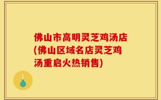 佛山市高明灵芝鸡汤店(佛山区域名店灵芝鸡汤重启火热销售)