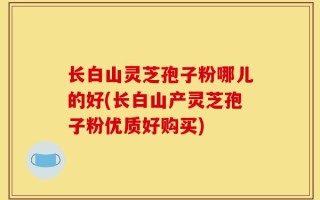 长白山灵芝孢子粉哪儿的好(长白山产灵芝孢子粉优质好购买)