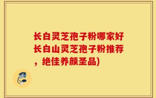长白灵芝孢子粉哪家好长白山灵芝孢子粉推荐，绝佳养颜圣品)