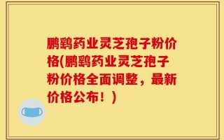 鹏鹞药业灵芝孢子粉价格(鹏鹞药业灵芝孢子粉价格全面调整，最新价格公布！)