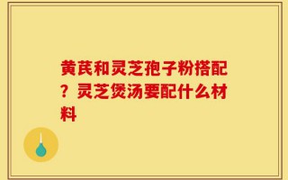 黄芪和灵芝孢子粉搭配？灵芝煲汤要配什么材料