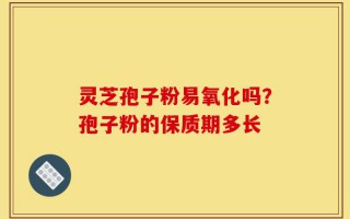 灵芝孢子粉易氧化吗？孢子粉的保质期多长