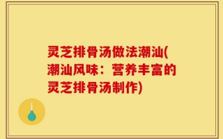 灵芝排骨汤做法潮汕(潮汕风味：营养丰富的灵芝排骨汤制作)