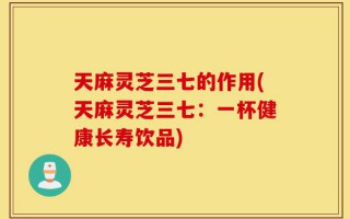 天麻灵芝三七的作用(天麻灵芝三七：一杯健康长寿饮品)