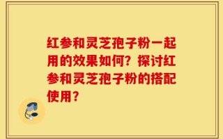 红参和灵芝孢子粉一起用的效果如何？探讨红参和灵芝孢子粉的搭配使用？