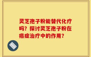 灵芝孢子粉能替代化疗吗？探讨灵芝孢子粉在癌症治疗中的作用？