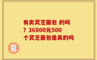 有卖灵芝菌包 的吗 ？16800元500个灵芝菌包是真的吗