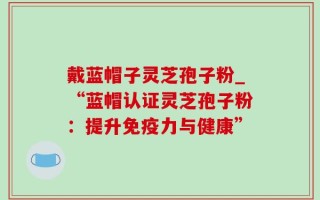 戴蓝帽子灵芝孢子粉_“蓝帽认证灵芝孢子粉：提升免疫力与健康”