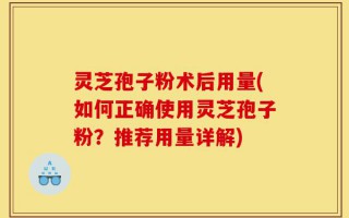 灵芝孢子粉术后用量(如何正确使用灵芝孢子粉？推荐用量详解)