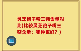 灵芝孢子粉三萜含量对比(比较灵芝孢子粉三萜含量：哪种更好？)