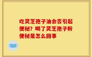 吃灵芝孢子油会否引起便秘？喝了灵芝孢子粉便秘是怎么回事